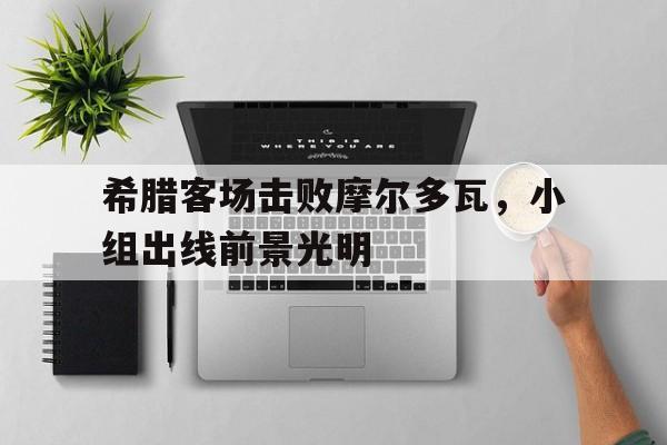 希腊客场击败摩尔多瓦，小组出线前景光明的简单介绍