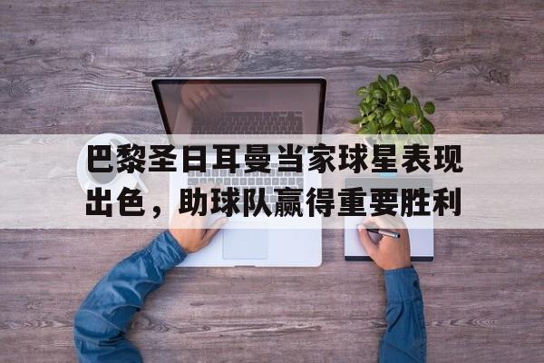 巴黎圣日耳曼当家球星表现出色，助球队赢得重要胜利的简单介绍
